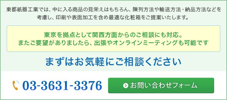 東都紙器工業では、中に入る商品の見栄えはもちろん、陳列方法や輸送方法・納品方法などを考慮し、印刷や表面加工を含め最適な化粧箱をご提案いたします。東京を拠点として関西方面からのご相談にも対応。またご要望がありましたら、出張やオンラインミーティングも可能です　まずはお気軽にご相談ください。
