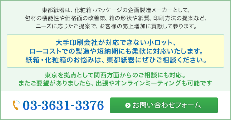 東都紙器は、化粧箱・パッケージの企画製造メーカーとして、包材の機能性や価格面の改善策、箱の形状や紙質、印刷方法の提案など、ニーズに応じたご提案で、お客様の売上増加に貢献して参ります。大手印刷会社が対応できない小ロット、ローコストでの製造や短納期にも柔軟に対応いたします。紙箱・化粧箱のお悩みは、東都紙器にぜひご相談ください。東京を拠点として関西方面からのご相談にも対応。またご要望がありましたら、出張やオンラインミーティングも可能です